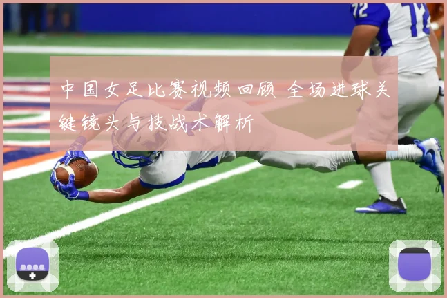 中国女足比赛视频回顾 全场进球关键镜头与技战术解析