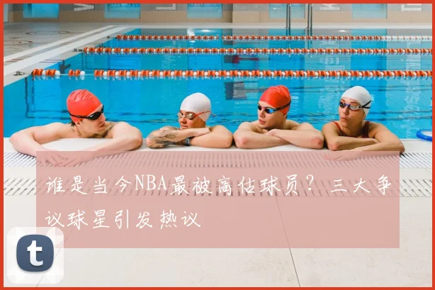 谁是当今NBA最被高估球员？三大争议球星引发热议