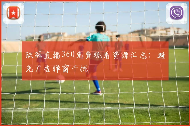 欧冠直播360免费观看资源汇总：避免广告弹窗干扰