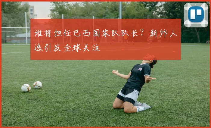 谁将担任巴西国家队队长？新帅人选引发全球关注