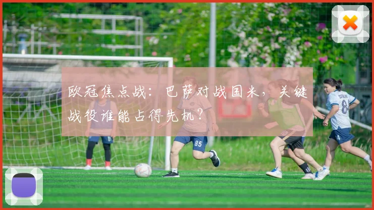 欧冠焦点战：巴萨对战国米，关键战役谁能占得先机？