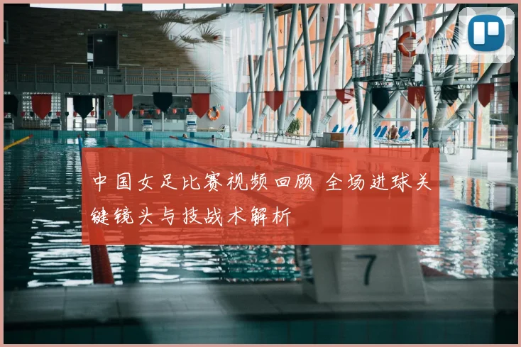 中国女足比赛视频回顾 全场进球关键镜头与技战术解析