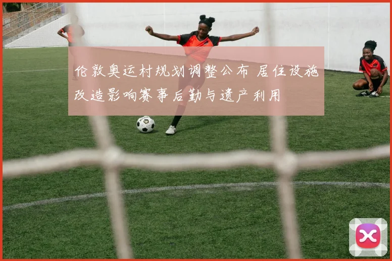 伦敦奥运村规划调整公布 居住设施改造影响赛事后勤与遗产利用