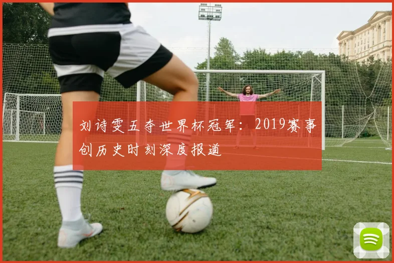 刘诗雯五夺世界杯冠军：2019赛事创历史时刻深度报道