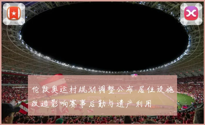 伦敦奥运村规划调整公布 居住设施改造影响赛事后勤与遗产利用